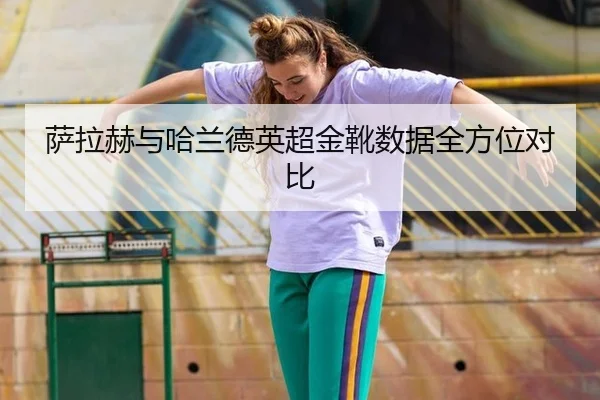 萨拉赫与哈兰德英超金靴数据全方位对比